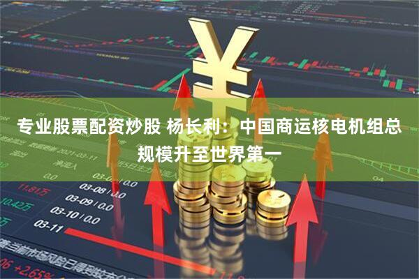 专业股票配资炒股 杨长利：中国商运核电机组总规模升至世界第一