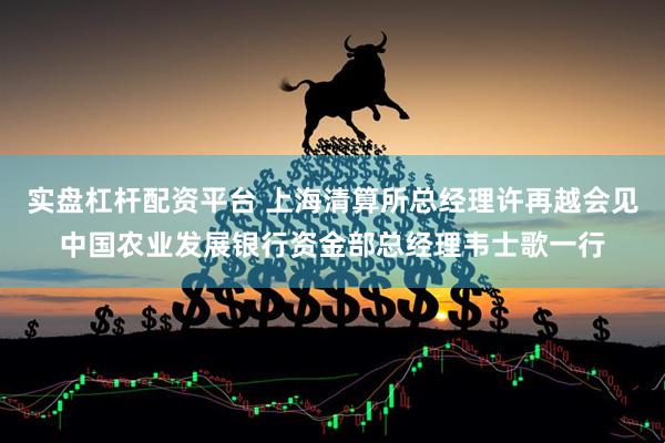 实盘杠杆配资平台 上海清算所总经理许再越会见中国农业发展银行资金部总经理韦士歌一行