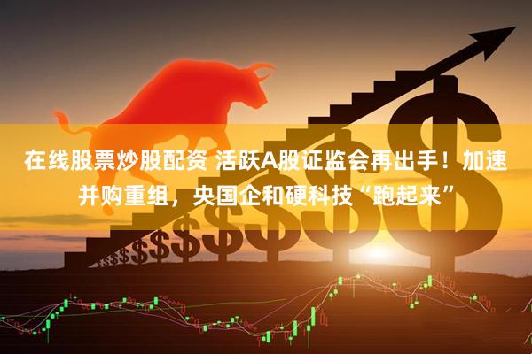在线股票炒股配资 活跃A股证监会再出手！加速并购重组，央国企和硬科技“跑起来”
