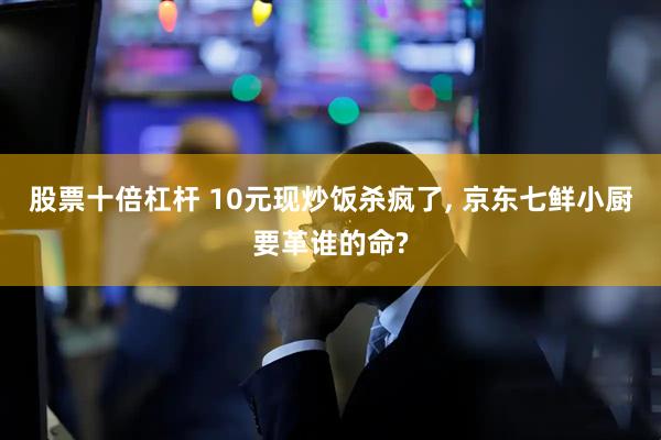 股票十倍杠杆 10元现炒饭杀疯了, 京东七鲜小厨要革谁的命?