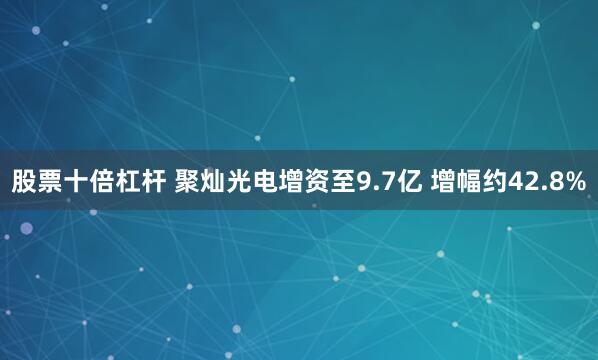 股票十倍杠杆 聚灿光电增资至9.7亿 增幅约42.8%