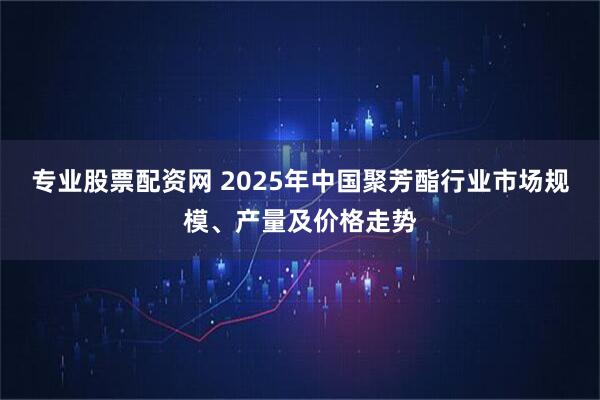 专业股票配资网 2025年中国聚芳酯行业市场规模、产量及价格走势