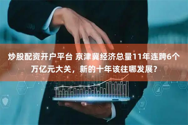 炒股配资开户平台 京津冀经济总量11年连跨6个万亿元大关，新的十年该往哪发展？