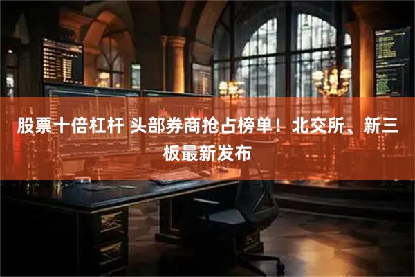 股票十倍杠杆 头部券商抢占榜单！北交所、新三板最新发布