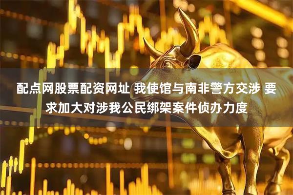 配点网股票配资网址 我使馆与南非警方交涉 要求加大对涉我公民绑架案件侦办力度