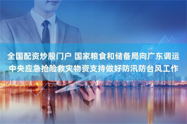 全国配资炒股门户 国家粮食和储备局向广东调运中央应急抢险救灾物资支持做好防汛防台风工作