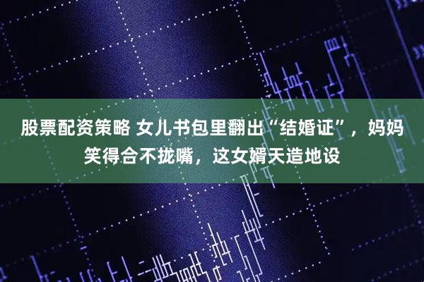 股票配资策略 女儿书包里翻出“结婚证”，妈妈笑得合不拢嘴，这女婿天造地设