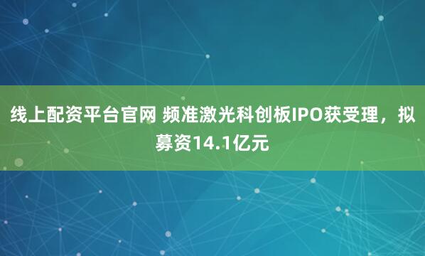 线上配资平台官网 频准激光科创板IPO获受理，拟募资14.1亿元