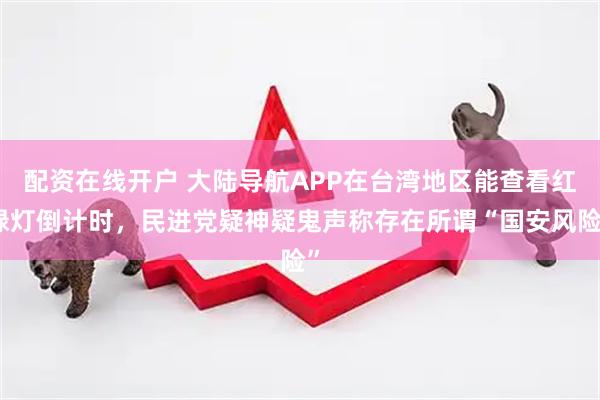 配资在线开户 大陆导航APP在台湾地区能查看红绿灯倒计时，民进党疑神疑鬼声称存在所谓“国安风险”