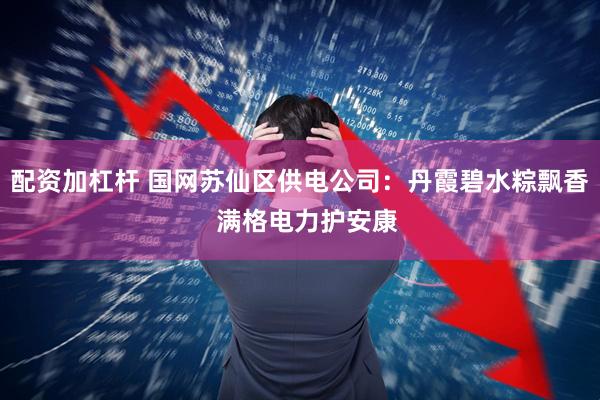 配资加杠杆 国网苏仙区供电公司：丹霞碧水粽飘香  满格电力护安康