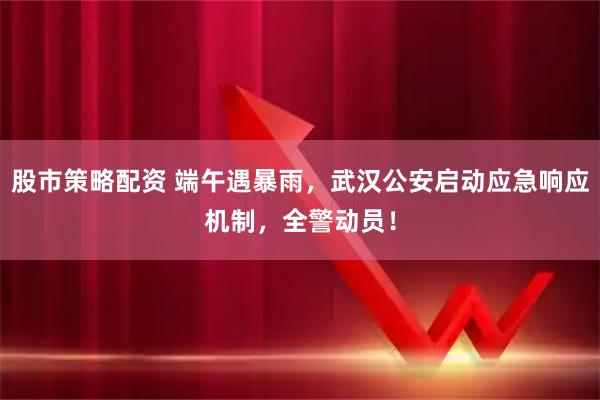 股市策略配资 端午遇暴雨，武汉公安启动应急响应机制，全警动员！