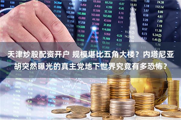 天津炒股配资开户 规模堪比五角大楼？内塔尼亚胡突然曝光的真主党地下世界究竟有多恐怖？