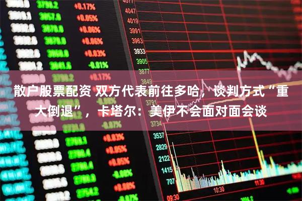 散户股票配资 双方代表前往多哈，谈判方式“重大倒退”，卡塔尔：美伊不会面对面会谈