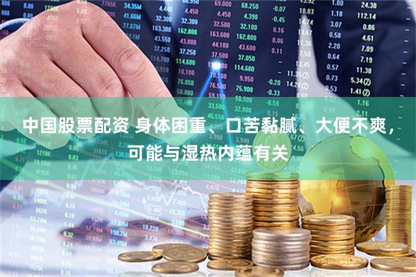 中国股票配资 身体困重、口苦黏腻、大便不爽，可能与湿热内蕴有关