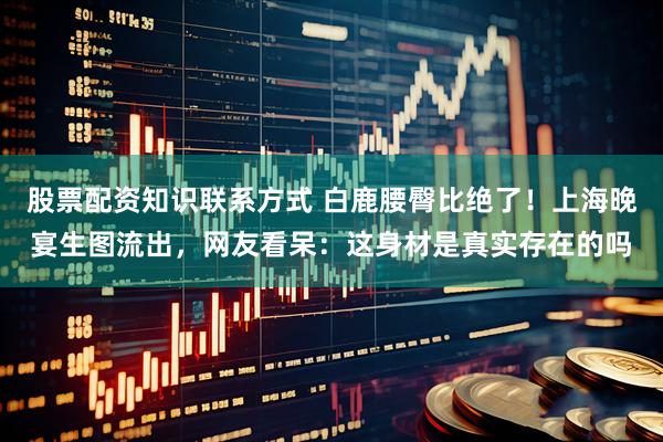 股票配资知识联系方式 白鹿腰臀比绝了！上海晚宴生图流出，网友看呆：这身材是真实存在的吗