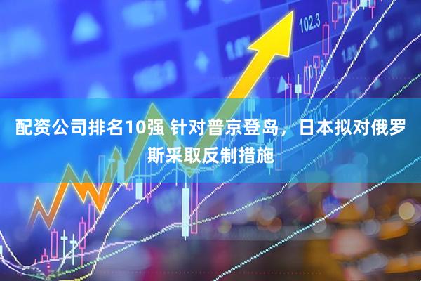 配资公司排名10强 针对普京登岛，日本拟对俄罗斯采取反制措施
