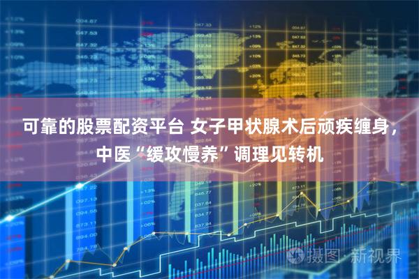 可靠的股票配资平台 女子甲状腺术后顽疾缠身，中医“缓攻慢养”调理见转机