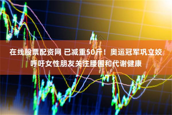 在线股票配资网 已减重50斤！奥运冠军巩立姣呼吁女性朋友关注腰围和代谢健康